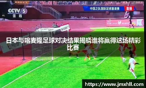 日本与喀麦隆足球对决结果揭晓谁将赢得这场精彩比赛