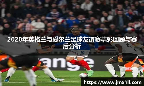 2020年英格兰与爱尔兰足球友谊赛精彩回顾与赛后分析